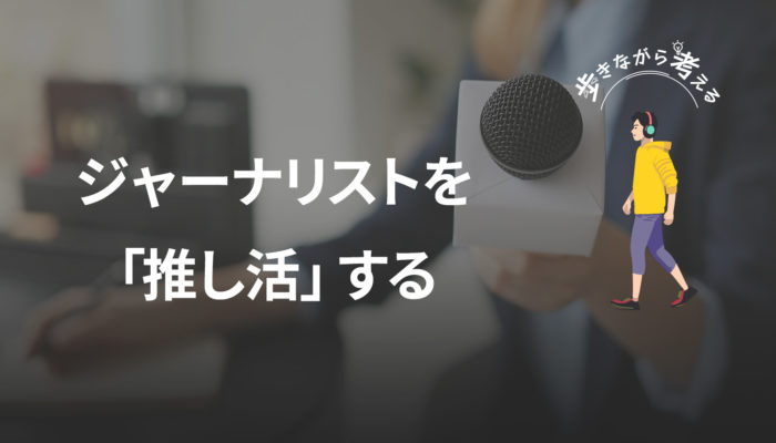 オールドメディアへの怒りから考える、これからの「推し活ジャーナリズム」 – 歩きながら考える vol.63